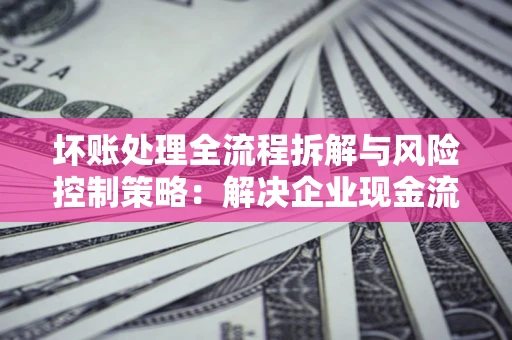 武汉坏账处理全流程拆解与风险控制策略：解决企业现金流顽疾的实战指南