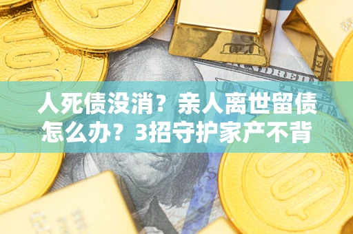 武汉人死债没消？亲人离世留债怎么办？3招守护家产不背锅