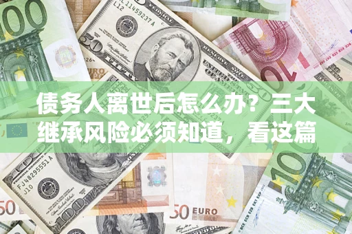 武汉债务人离世后怎么办？三大继承风险必须知道，看这篇就够了
