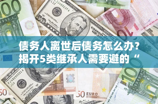 武汉债务人离世后债务怎么办？揭开5类继承人需要避的“坑”