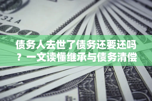 武汉债务人去世了债务还要还吗？一文读懂继承与债务清偿