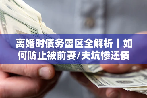 武汉离婚时债务雷区全解析｜如何防止被前妻/夫坑惨还债？