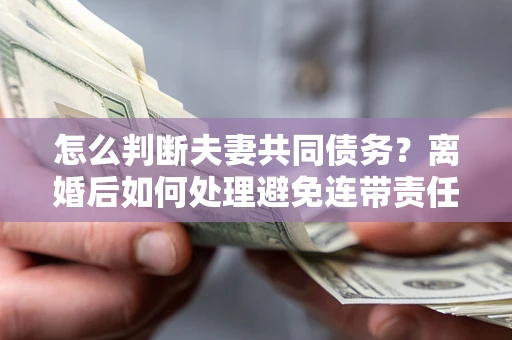 武汉怎么判断夫妻共同债务？离婚后如何处理避免连带责任？