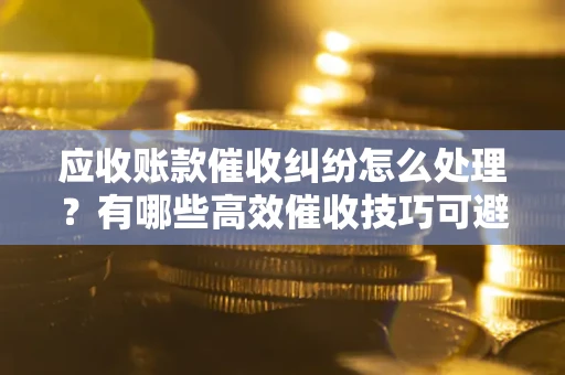 武汉应收账款催收纠纷怎么处理？有哪些高效催收技巧可避免坏账？